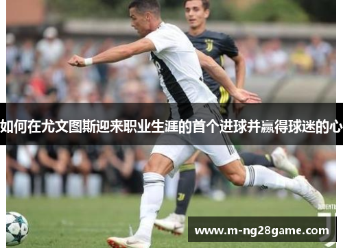 如何在尤文图斯迎来职业生涯的首个进球并赢得球迷的心
