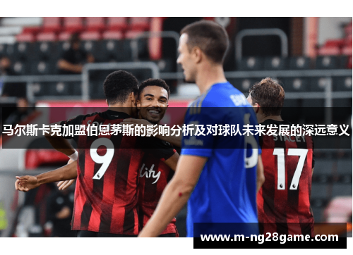 马尔斯卡克加盟伯恩茅斯的影响分析及对球队未来发展的深远意义