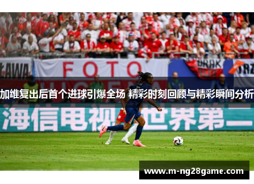 加维复出后首个进球引爆全场 精彩时刻回顾与精彩瞬间分析