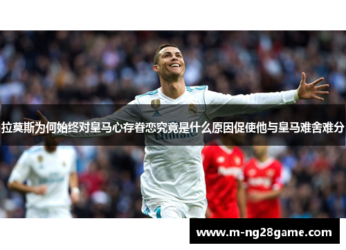 拉莫斯为何始终对皇马心存眷恋究竟是什么原因促使他与皇马难舍难分