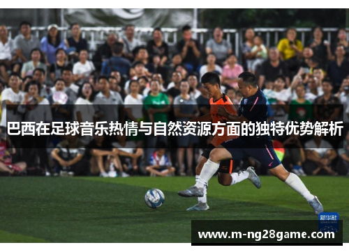 巴西在足球音乐热情与自然资源方面的独特优势解析