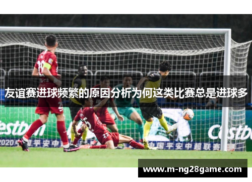 友谊赛进球频繁的原因分析为何这类比赛总是进球多