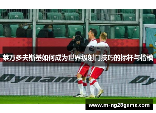 莱万多夫斯基如何成为世界级射门技巧的标杆与楷模