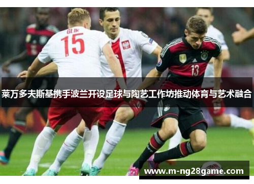 莱万多夫斯基携手波兰开设足球与陶艺工作坊推动体育与艺术融合