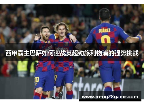 西甲霸主巴萨如何迎战英超劲旅利物浦的强势挑战