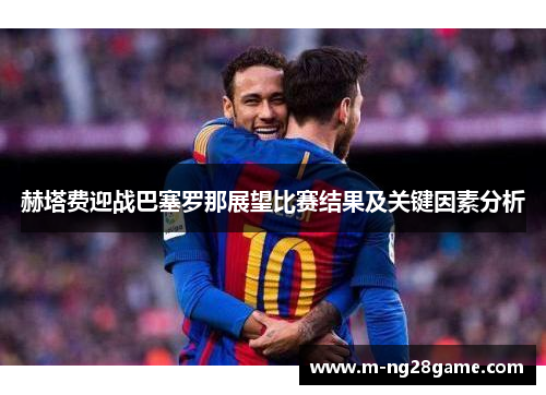 赫塔费迎战巴塞罗那展望比赛结果及关键因素分析