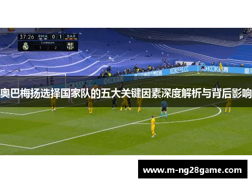 奥巴梅扬选择国家队的五大关键因素深度解析与背后影响