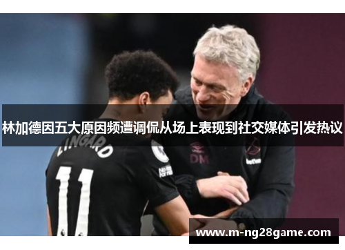 林加德因五大原因频遭调侃从场上表现到社交媒体引发热议