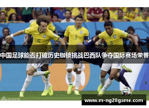 中国足球能否打破历史枷锁挑战巴西队争夺国际赛场荣誉