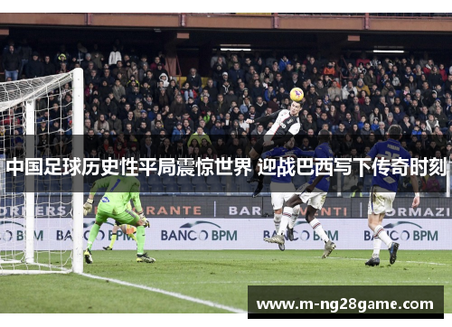中国足球历史性平局震惊世界 迎战巴西写下传奇时刻