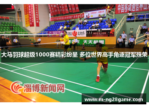 大马羽球超级1000赛精彩纷呈 多位世界高手角逐冠军殊荣 大马羽球超级1000赛精彩纷呈 多位世界高手角逐冠军殊荣