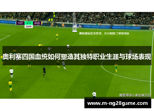 奥利塞四国血统如何塑造其独特职业生涯与球场表现