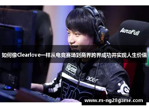 如何像Clearlove一样从电竞赛场到商界跨界成功并实现人生价值