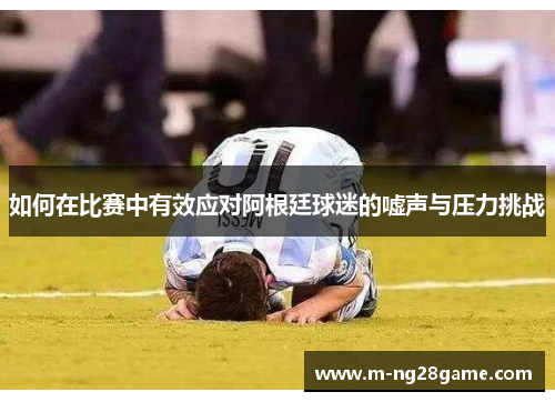 如何在比赛中有效应对阿根廷球迷的嘘声与压力挑战 如何在比赛中有效应对阿根廷球迷的嘘声与压力挑战