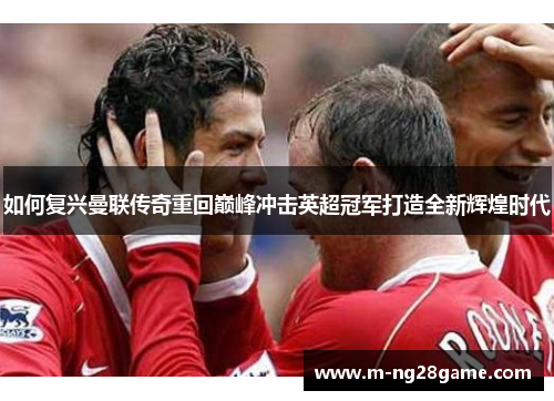 如何复兴曼联传奇重回巅峰冲击英超冠军打造全新辉煌时代