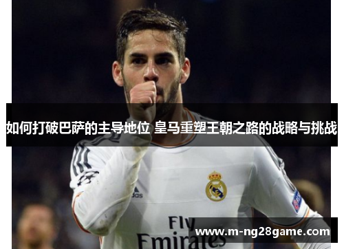 如何打破巴萨的主导地位 皇马重塑王朝之路的战略与挑战