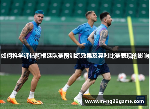 如何科学评估阿根廷队赛前训练效果及其对比赛表现的影响