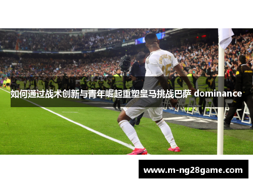 如何通过战术创新与青年崛起重塑皇马挑战巴萨 dominance