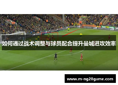 如何通过战术调整与球员配合提升曼城进攻效率