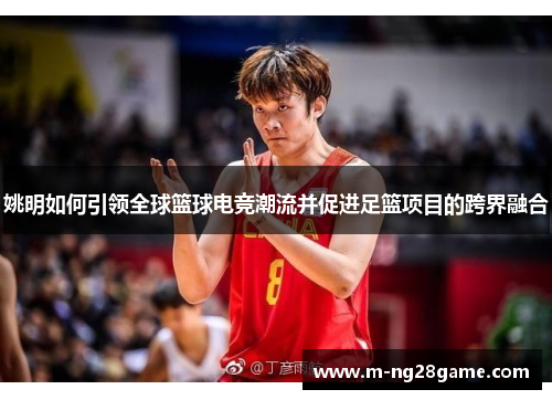 姚明如何引领全球篮球电竞潮流并促进足篮项目的跨界融合 姚明如何引领全球篮球电竞潮流并促进足篮项目的跨界融合