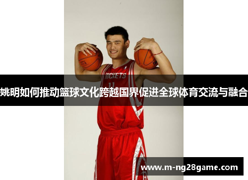 姚明如何推动篮球文化跨越国界促进全球体育交流与融合