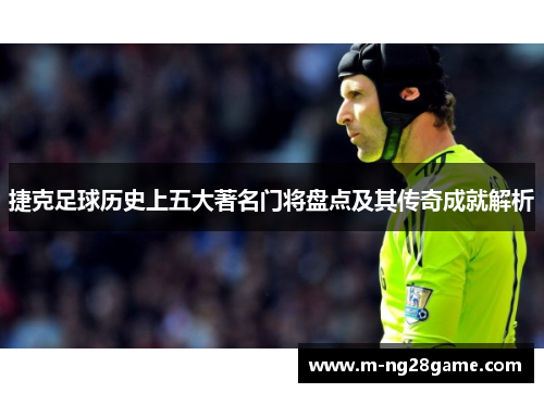 捷克足球历史上五大著名门将盘点及其传奇成就解析